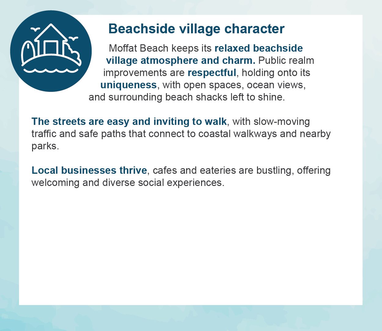 Beachside village character - Moffat Beach keeps its relaxed beachside village atmosphere and charm. Public realm improvements are respectful, holding onto its uniqueness, with open spaces, ocean views, and surrounding beach shacks left to shine.  The streets are easy and inviting to walk, with slow-moving traffic and safe paths that connect to coastal walkways and nearby parks.  Local businesses thrive, cafes and eateries are bustling, offering welcoming and diverse social experiences.