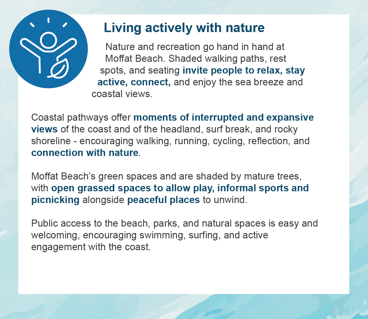 Living actively with nature - Nature and recreation go hand in hand at Moffat Beach. Shaded walking paths, rest spots, and seating invite people to relax, stay active, connect, and enjoy the sea breeze and coastal views.  Coastal pathways offer moments of interrupted and expansive views of the coast and of the headland, surf break, and rocky shoreline - encouraging walking, running, cycling, reflection, and connection with nature.  Moffat Beach’s green spaces and are shaded by mature trees, with open grassed spaces to allow play, informal sports and picnicking alongside peaceful places to unwind.   Public access to the beach, parks, and natural spaces is easy and welcoming, encouraging swimming, surfing, and active engagement with the coast.